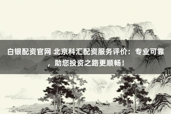 白银配资官网 北京科汇配资服务评价：专业可靠，助您投资之路更顺畅！
