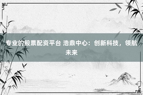 专业的股票配资平台 浩鼎中心：创新科技，领航未来