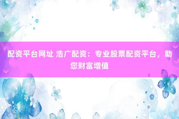 配资平台网址 浩广配资：专业股票配资平台，助您财富增值