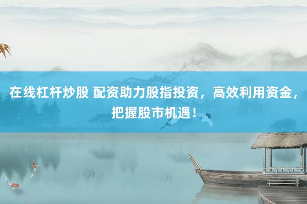 在线杠杆炒股 配资助力股指投资，高效利用资金，把握股市机遇！